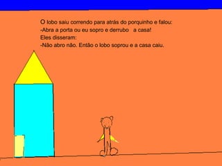 O lobo saiu correndo para atrás do porquinho e falou:
-Abra a porta ou eu sopro e derrubo a casa!
Eles disseram:
-Não abro não. Então o lobo soprou e a casa caiu.
 