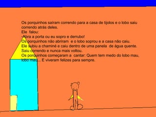 Os porquinhos saíram correndo para a casa de tijolos e o lobo saiu
correndo atrás deles.
Ele falou:
-Abra a porta ou eu sopro e derrubo!
Os porquinhos não abriram e o lobo soprou e a casa não caiu.
Ele subiu a chaminé e caiu dentro de uma panela de água quente.
Saiu correndo e nunca mais voltou.
Os porquinhos começaram a cantar: Quem tem medo do lobo mau,
lobo mau... E viveram felizes para sempre.
 