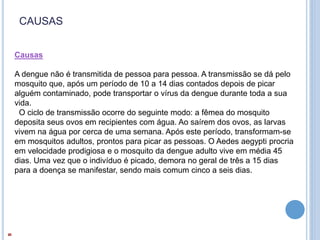 CAUSAS
Causas
A dengue não é transmitida de pessoa para pessoa. A transmissão se dá pelo
mosquito que, após um período de 10 a 14 dias contados depois de picar
alguém contaminado, pode transportar o vírus da dengue durante toda a sua
vida.
O ciclo de transmissão ocorre do seguinte modo: a fêmea do mosquito
deposita seus ovos em recipientes com água. Ao saírem dos ovos, as larvas
vivem na água por cerca de uma semana. Após este período, transformam-se
em mosquitos adultos, prontos para picar as pessoas. O Aedes aegypti procria
em velocidade prodigiosa e o mosquito da dengue adulto vive em média 45
dias. Uma vez que o indivíduo é picado, demora no geral de três a 15 dias
para a doença se manifestar, sendo mais comum cinco a seis dias.
 