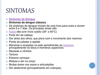 SINTOMAS
 Sintomas de Dengue
 Sintomas da dengue clássica
 Os sintomas da dengue iniciam de uma hora para outra e duram
entre 5 a 7 dias. Os principais sinais são:
 Febre alta com início súbito (39° a 40°C)
 Forte dor de cabeça
 Dor atrás dos olhos, que piora com o movimento dos mesmos
 Perda do paladar e apetite
 Manchas e erupções na pele semelhantes ao sarampo,
principalmente no tórax e membros superiores
 Náuseas e vômitos
 Tontura
 Extremo cansaço
 Moleza e dor no corpo
 Muitas dores nos ossos e articulações
 Dor abdominal (principalmente em crianças).
 