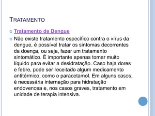 TRATAMENTO
 Tratamento de Dengue
 Não existe tratamento específico contra o vírus da
dengue, é possível tratar os sintomas decorrentes
da doença, ou seja, fazer um tratamento
sintomático. É importante apenas tomar muito
líquido para evitar a desidratação. Caso haja dores
e febre, pode ser receitado algum medicamento
antitérmico, como o paracetamol. Em alguns casos,
é necessária internação para hidratação
endovenosa e, nos casos graves, tratamento em
unidade de terapia intensiva.
 