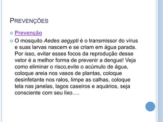 PREVENÇÕES
 Prevenção
 O mosquito Aedes aegypti é o transmissor do vírus
e suas larvas nascem e se criam em água parada.
Por isso, evitar esses focos da reprodução desse
vetor é a melhor forma de prevenir a dengue! Veja
como eliminar o risco,evite o acúmulo de água,
coloque areia nos vasos de plantas, coloque
desinfetante nos ralos, limpe as calhas, coloque
tela nas janelas, lagos caseiros e aquários, seja
consciente com seu lixo….
 