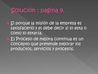  Si porque la misión de la empresa es
  satisfacerlo y el debe decir si lo esta o
  como lo estaría.
 El Proceso de mejora continua es un
  concepto que pretende mejorar los
  productos, servicios y procesos.
 