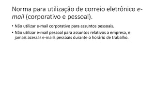Norma para utilização de correio eletrônico e-
mail (corporativo e pessoal).
• Não utilizar e-mail corporativo para assuntos pessoais.
• Não utilizar e-mail pessoal para assuntos relativos a empresa, e
jamais acessar e-mails pessoais durante o horário de trabalho.
 