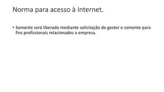 Norma para acesso à Internet.
• Somente será liberado mediante solicitação do gestor e somente para
fins profissionais relacionados a empresa.
 