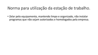Norma para utilização da estação de trabalho.
• Zelar pelo equipamento, mantendo limpo e organizado, não instalar
programas que não sejam autorizados e homologados pela empresa.
 