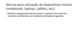 Norma para utilização de dispositivos móveis
(notebooks, laptops, tablets, etc).
• Nenhum equipamento deverá acessar a intranet nem internet,
somente será liberado uso mediante solicitação do gerente.
 