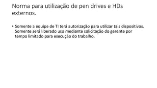 Norma para utilização de pen drives e HDs
externos.
• Somente a equipe de TI terá autorização para utilizar tais dispositivos.
Somente será liberado uso mediante solicitação do gerente por
tempo limitado para execução do trabalho.
 