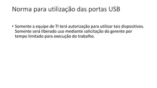 Norma para utilização das portas USB
• Somente a equipe de TI terá autorização para utilizar tais dispositivos.
Somente será liberado uso mediante solicitação do gerente por
tempo limitado para execução do trabalho.
 