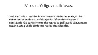 Vírus e códigos maliciosos.
• Será efetuada a desinfeção e rastreamento destas ameaças, bem
como será cobrado do usuário que foi infectado e caso seja
constatado não cumprimento das regras da política de segurança o
usuário será punido conforme regras estabelecidas.
 