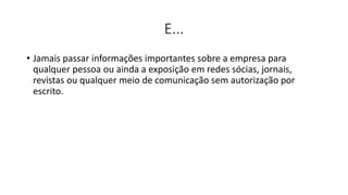 E...
• Jamais passar informações importantes sobre a empresa para
qualquer pessoa ou ainda a exposição em redes sócias, jornais,
revistas ou qualquer meio de comunicação sem autorização por
escrito.
 