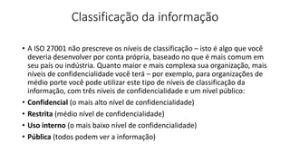 Classificação da informação
• A ISO 27001 não prescreve os níveis de classificação – isto é algo que você
deveria desenvolver por conta própria, baseado no que é mais comum em
seu país ou indústria. Quanto maior e mais complexa sua organização, mais
níveis de confidencialidade você terá – por exemplo, para organizações de
médio porte você pode utilizar este tipo de níveis de classificação da
informação, com três níveis de confidencialidade e um nível público:
• Confidencial (o mais alto nível de confidencialidade)
• Restrita (médio nível de confidencialidade)
• Uso interno (o mais baixo nível de confidencialidade)
• Pública (todos podem ver a informação)
 