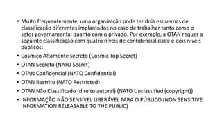 • Muito frequentemente, uma organização pode ter dois esquemas de
classificação diferentes implantados no caso de trabalhar tanto como o
setor governamental quanto com o privado. Por exemplo, a OTAN requer a
seguinte classificação com quatro níveis de confidencialidade e dois níveis
públicos:
• Cósmico Altamente secreto (Cosmic Top Secret)
• OTAN Secreto (NATO Secret)
• OTAN Confidencial (NATO Confidential)
• OTAN Restrito (NATO Restricted)
• OTAN Não Classificado (direito autoral) (NATO Unclassified (copyright))
• INFORMAÇÃO NÃO SENSÍVEL LIBERÁVEL PARA O PÚBLICO (NON SENSITIVE
INFORMATION RELEASABLE TO THE PUBLIC)
 