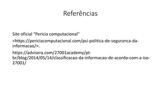 Referências
Site oficial “Pericia computacional"
<https://periciacomputacional.com/psi-politica-de-seguranca-da-
informacao/>.
https://advisera.com/27001academy/pt-
br/blog/2014/05/14/classificacao-da-informacao-de-acordo-com-a-iso-
27001/
 