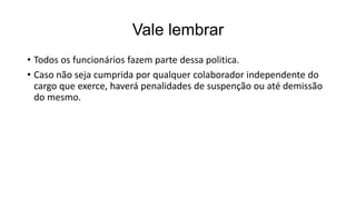 Vale lembrar
• Todos os funcionários fazem parte dessa politica.
• Caso não seja cumprida por qualquer colaborador independente do
cargo que exerce, haverá penalidades de suspenção ou até demissão
do mesmo.
 