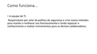 Como funciona...
• A equipe de TI.
Responsáveis por zelar da política de segurança e criar novos métodos
para manter e melhorar seu funcionamento e ainda repassar o
conhecimento e realizar treinamentos para os demais colaboradores.
 