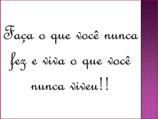 Faça o que você nunca
fez e viva o que você
nunca viveu!!
 