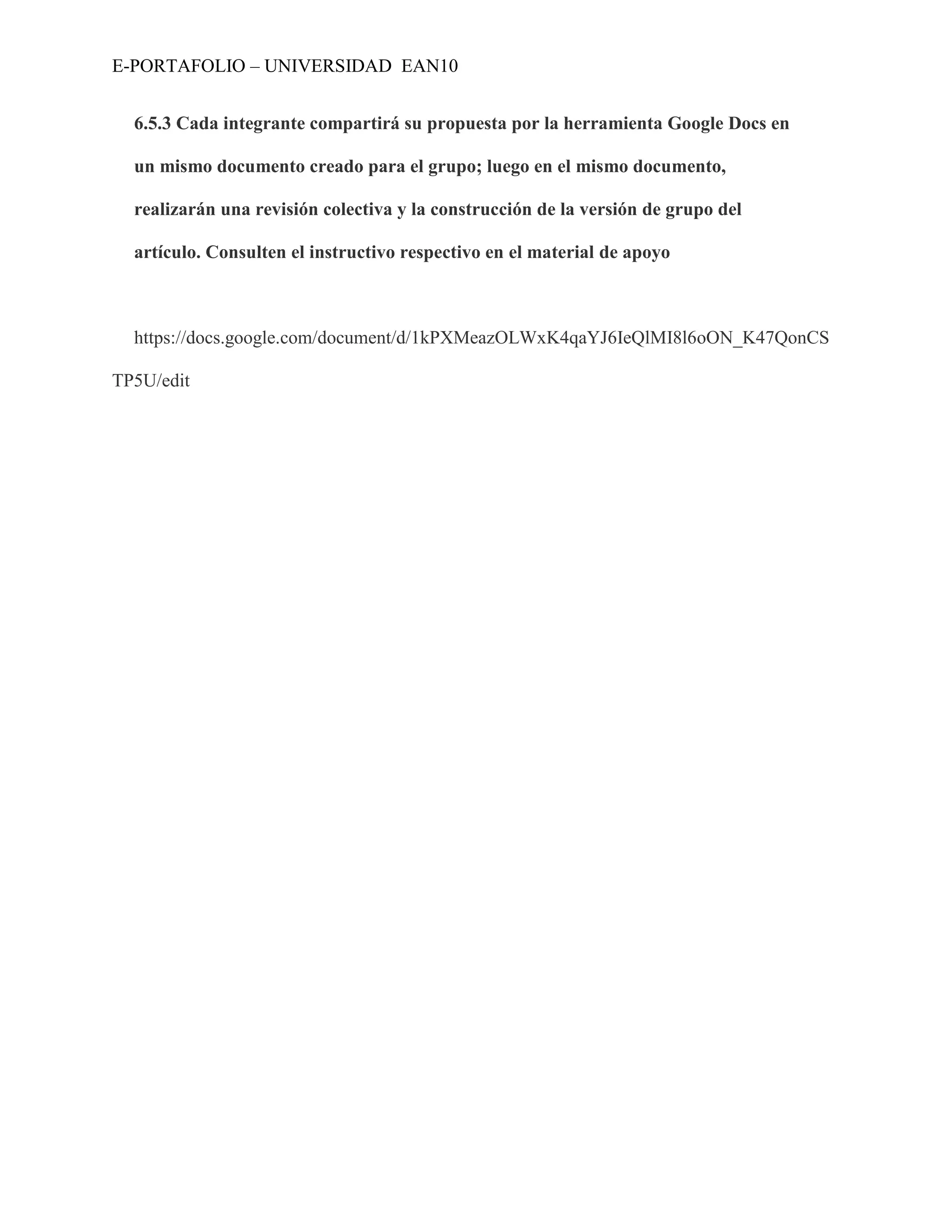 E-PORTAFOLIO – UNIVERSIDAD EAN10


  6.5.3 Cada integrante compartirá su propuesta por la herramienta Google Docs en

  un mismo documento creado para el grupo; luego en el mismo documento,

  realizarán una revisión colectiva y la construcción de la versión de grupo del

  artículo. Consulten el instructivo respectivo en el material de apoyo



  https://docs.google.com/document/d/1kPXMeazOLWxK4qaYJ6IeQlMI8l6oON_K47QonCS

TP5U/edit
 