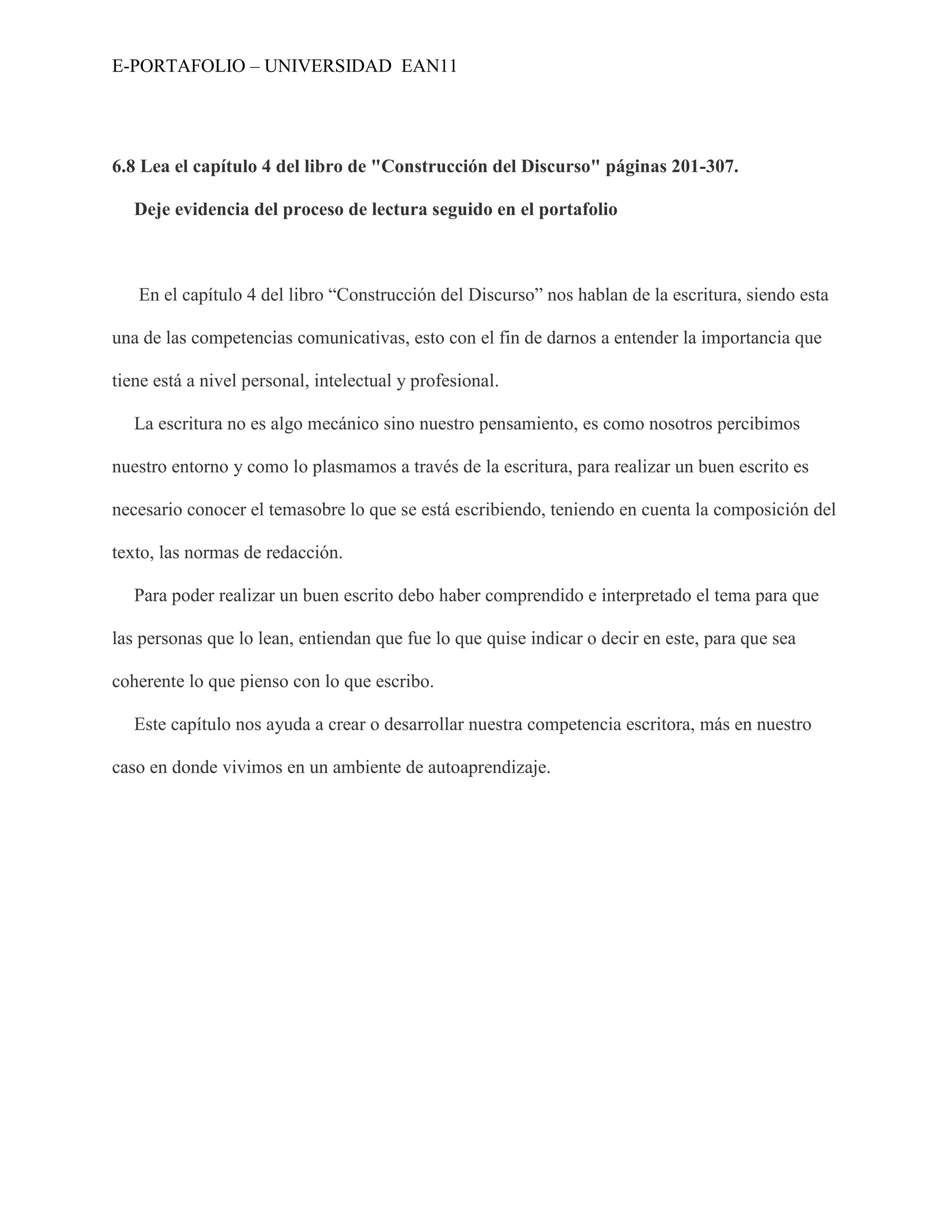 E-PORTAFOLIO – UNIVERSIDAD EAN11




6.8 Lea el capítulo 4 del libro de "Construcción del Discurso" páginas 201-307.

   Deje evidencia del proceso de lectura seguido en el portafolio



   En el capítulo 4 del libro “Construcción del Discurso” nos hablan de la escritura, siendo esta

una de las competencias comunicativas, esto con el fin de darnos a entender la importancia que

tiene está a nivel personal, intelectual y profesional.

   La escritura no es algo mecánico sino nuestro pensamiento, es como nosotros percibimos

nuestro entorno y como lo plasmamos a través de la escritura, para realizar un buen escrito es

necesario conocer el temasobre lo que se está escribiendo, teniendo en cuenta la composición del

texto, las normas de redacción.

   Para poder realizar un buen escrito debo haber comprendido e interpretado el tema para que

las personas que lo lean, entiendan que fue lo que quise indicar o decir en este, para que sea

coherente lo que pienso con lo que escribo.

   Este capítulo nos ayuda a crear o desarrollar nuestra competencia escritora, más en nuestro

caso en donde vivimos en un ambiente de autoaprendizaje.
 