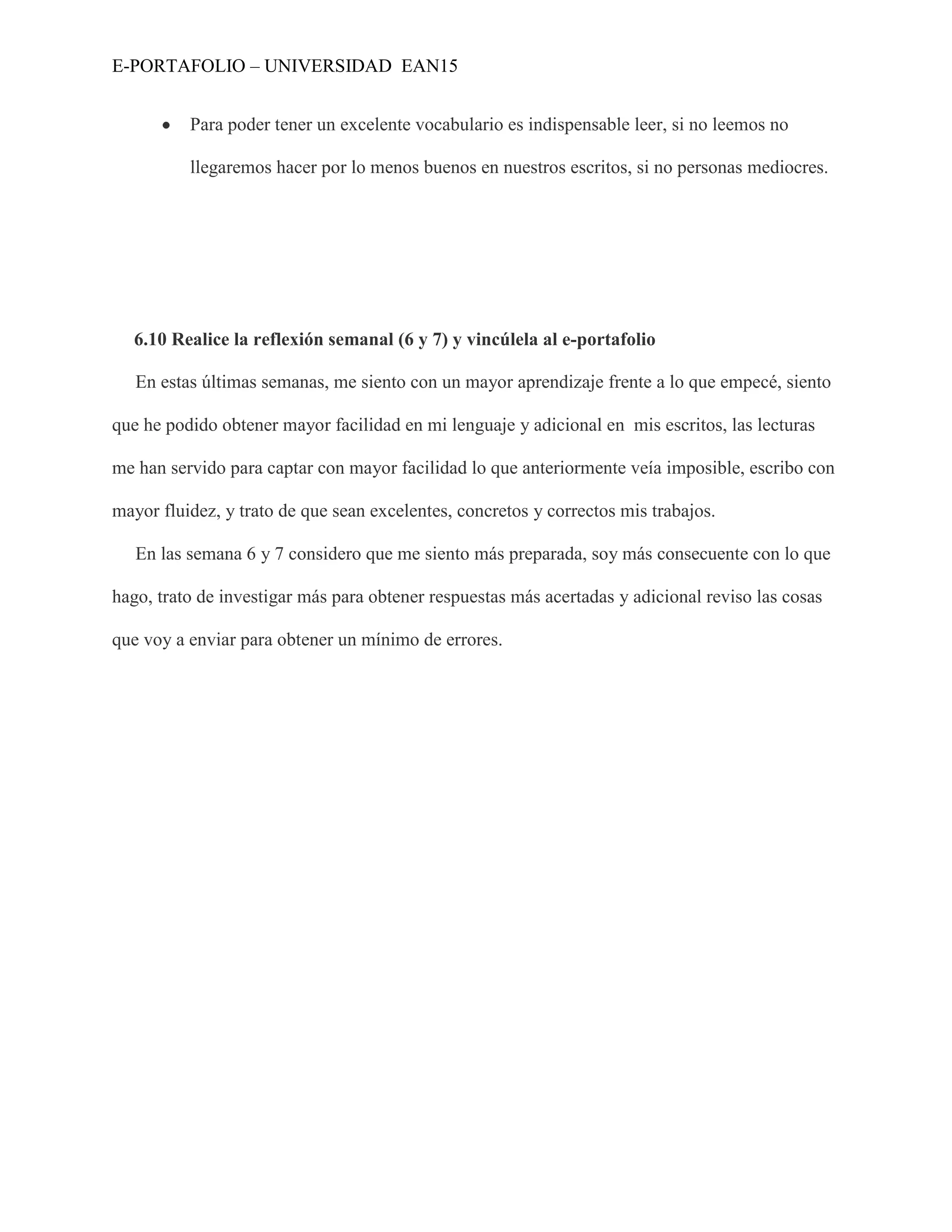 E-PORTAFOLIO – UNIVERSIDAD EAN15


          Para poder tener un excelente vocabulario es indispensable leer, si no leemos no

          llegaremos hacer por lo menos buenos en nuestros escritos, si no personas mediocres.




  6.10 Realice la reflexión semanal (6 y 7) y vincúlela al e-portafolio

   En estas últimas semanas, me siento con un mayor aprendizaje frente a lo que empecé, siento

que he podido obtener mayor facilidad en mi lenguaje y adicional en mis escritos, las lecturas

me han servido para captar con mayor facilidad lo que anteriormente veía imposible, escribo con

mayor fluidez, y trato de que sean excelentes, concretos y correctos mis trabajos.

   En las semana 6 y 7 considero que me siento más preparada, soy más consecuente con lo que

hago, trato de investigar más para obtener respuestas más acertadas y adicional reviso las cosas

que voy a enviar para obtener un mínimo de errores.
 