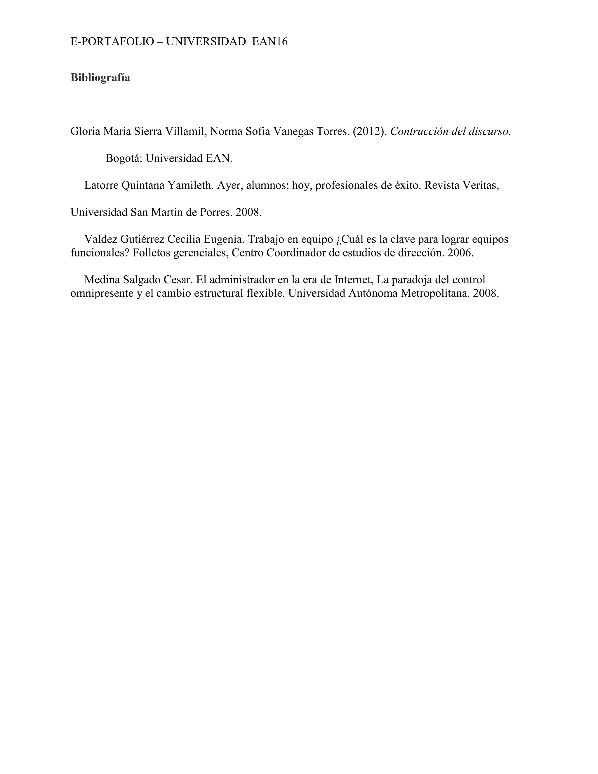 E-PORTAFOLIO – UNIVERSIDAD EAN16


Bibliografía



Gloria María Sierra Villamil, Norma Sofia Vanegas Torres. (2012). Contrucción del discurso.

       Bogotá: Universidad EAN.

  Latorre Quintana Yamileth. Ayer, alumnos; hoy, profesionales de éxito. Revista Veritas,

Universidad San Martin de Porres. 2008.

   Valdez Gutiérrez Cecilia Eugenia. Trabajo en equipo ¿Cuál es la clave para lograr equipos
funcionales? Folletos gerenciales, Centro Coordinador de estudios de dirección. 2006.

  Medina Salgado Cesar. El administrador en la era de Internet, La paradoja del control
omnipresente y el cambio estructural flexible. Universidad Autónoma Metropolitana. 2008.
 
