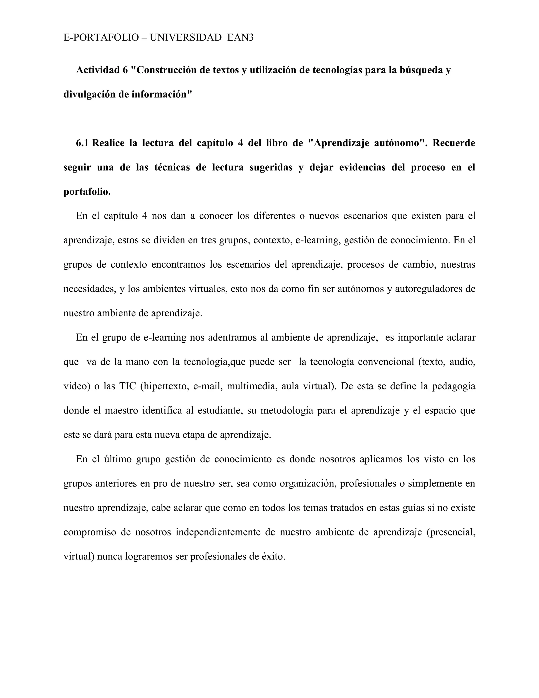 E-PORTAFOLIO – UNIVERSIDAD EAN3


  Actividad 6 "Construcción de textos y utilización de tecnologías para la búsqueda y

divulgación de información"



  6.1 Realice la lectura del capítulo 4 del libro de "Aprendizaje autónomo". Recuerde

seguir una de las técnicas de lectura sugeridas y dejar evidencias del proceso en el

portafolio.

  En el capítulo 4 nos dan a conocer los diferentes o nuevos escenarios que existen para el

aprendizaje, estos se dividen en tres grupos, contexto, e-learning, gestión de conocimiento. En el

grupos de contexto encontramos los escenarios del aprendizaje, procesos de cambio, nuestras

necesidades, y los ambientes virtuales, esto nos da como fin ser autónomos y autoreguladores de

nuestro ambiente de aprendizaje.

  En el grupo de e-learning nos adentramos al ambiente de aprendizaje, es importante aclarar

que va de la mano con la tecnología,que puede ser la tecnología convencional (texto, audio,

video) o las TIC (hipertexto, e-mail, multimedia, aula virtual). De esta se define la pedagogía

donde el maestro identifica al estudiante, su metodología para el aprendizaje y el espacio que

este se dará para esta nueva etapa de aprendizaje.

  En el último grupo gestión de conocimiento es donde nosotros aplicamos los visto en los

grupos anteriores en pro de nuestro ser, sea como organización, profesionales o simplemente en

nuestro aprendizaje, cabe aclarar que como en todos los temas tratados en estas guías si no existe

compromiso de nosotros independientemente de nuestro ambiente de aprendizaje (presencial,

virtual) nunca lograremos ser profesionales de éxito.
 
