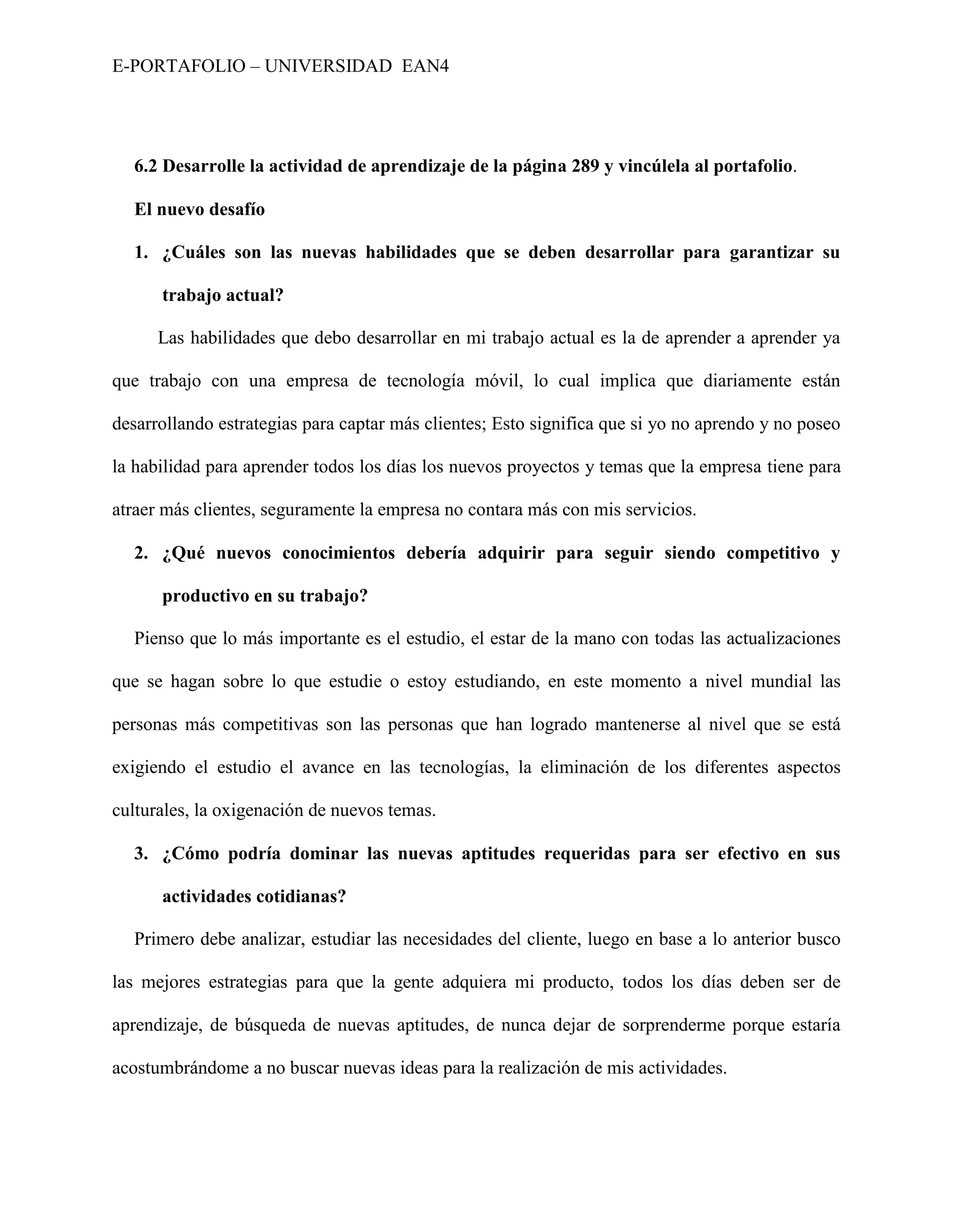 E-PORTAFOLIO – UNIVERSIDAD EAN4




  6.2 Desarrolle la actividad de aprendizaje de la página 289 y vincúlela al portafolio.

  El nuevo desafío

  1. ¿Cuáles son las nuevas habilidades que se deben desarrollar para garantizar su

      trabajo actual?

      Las habilidades que debo desarrollar en mi trabajo actual es la de aprender a aprender ya

que trabajo con una empresa de tecnología móvil, lo cual implica que diariamente están

desarrollando estrategias para captar más clientes; Esto significa que si yo no aprendo y no poseo

la habilidad para aprender todos los días los nuevos proyectos y temas que la empresa tiene para

atraer más clientes, seguramente la empresa no contara más con mis servicios.

  2. ¿Qué nuevos conocimientos debería adquirir para seguir siendo competitivo y

      productivo en su trabajo?

  Pienso que lo más importante es el estudio, el estar de la mano con todas las actualizaciones

que se hagan sobre lo que estudie o estoy estudiando, en este momento a nivel mundial las

personas más competitivas son las personas que han logrado mantenerse al nivel que se está

exigiendo el estudio el avance en las tecnologías, la eliminación de los diferentes aspectos

culturales, la oxigenación de nuevos temas.

  3. ¿Cómo podría dominar las nuevas aptitudes requeridas para ser efectivo en sus

      actividades cotidianas?

  Primero debe analizar, estudiar las necesidades del cliente, luego en base a lo anterior busco

las mejores estrategias para que la gente adquiera mi producto, todos los días deben ser de

aprendizaje, de búsqueda de nuevas aptitudes, de nunca dejar de sorprenderme porque estaría

acostumbrándome a no buscar nuevas ideas para la realización de mis actividades.
 