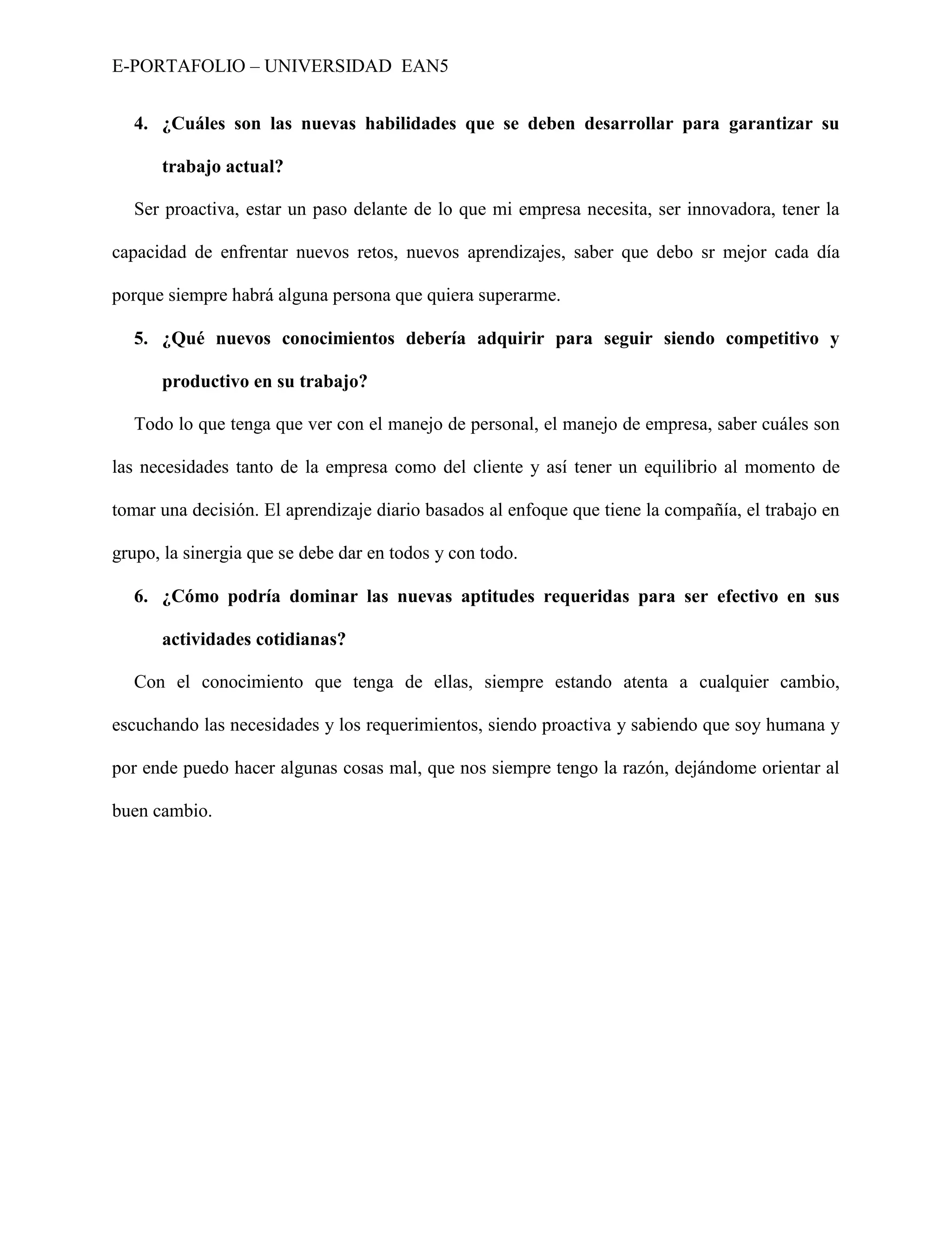 E-PORTAFOLIO – UNIVERSIDAD EAN5


  4. ¿Cuáles son las nuevas habilidades que se deben desarrollar para garantizar su

      trabajo actual?

  Ser proactiva, estar un paso delante de lo que mi empresa necesita, ser innovadora, tener la

capacidad de enfrentar nuevos retos, nuevos aprendizajes, saber que debo sr mejor cada día

porque siempre habrá alguna persona que quiera superarme.

  5. ¿Qué nuevos conocimientos debería adquirir para seguir siendo competitivo y

      productivo en su trabajo?

  Todo lo que tenga que ver con el manejo de personal, el manejo de empresa, saber cuáles son

las necesidades tanto de la empresa como del cliente y así tener un equilibrio al momento de

tomar una decisión. El aprendizaje diario basados al enfoque que tiene la compañía, el trabajo en

grupo, la sinergia que se debe dar en todos y con todo.

  6. ¿Cómo podría dominar las nuevas aptitudes requeridas para ser efectivo en sus

      actividades cotidianas?

  Con el conocimiento que tenga de ellas, siempre estando atenta a cualquier cambio,

escuchando las necesidades y los requerimientos, siendo proactiva y sabiendo que soy humana y

por ende puedo hacer algunas cosas mal, que nos siempre tengo la razón, dejándome orientar al

buen cambio.
 