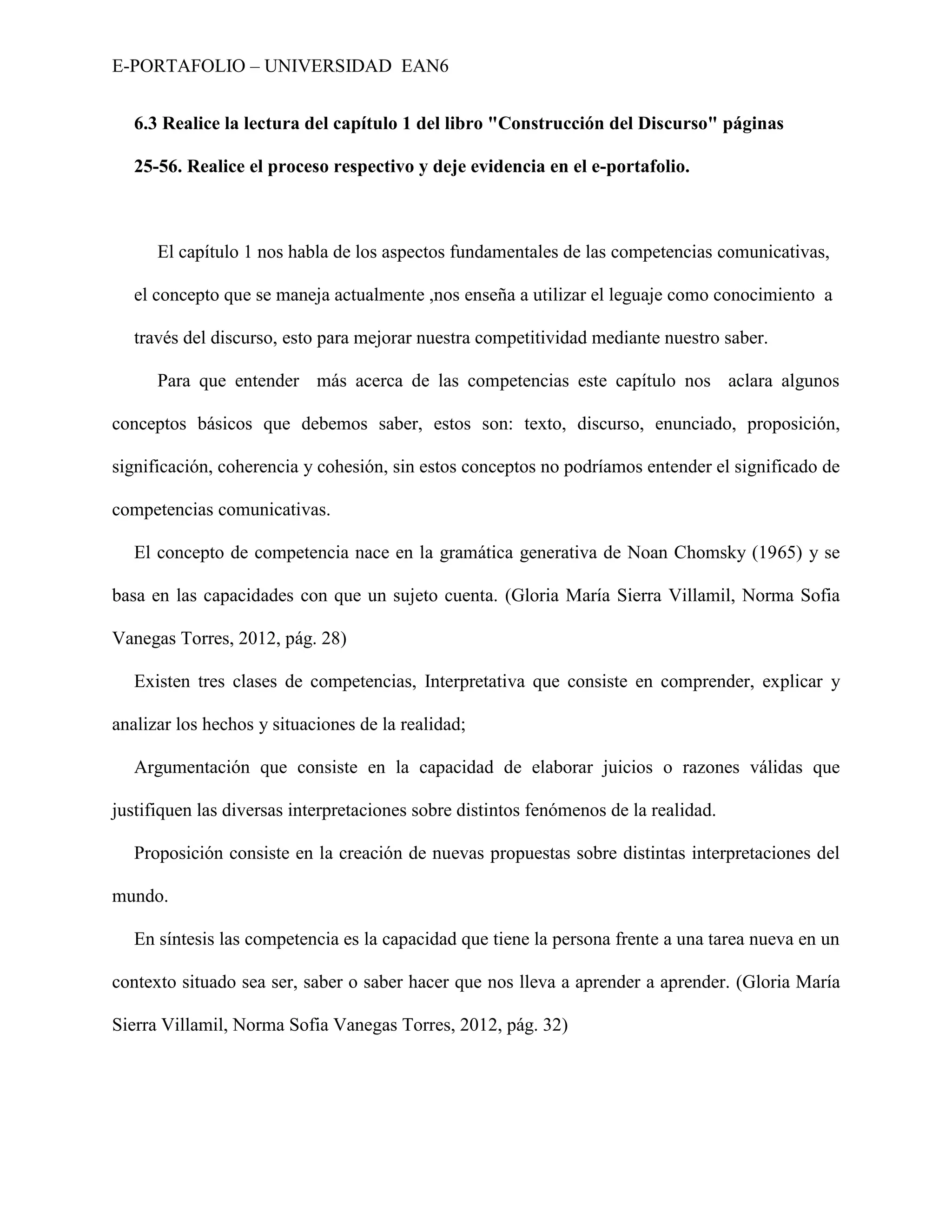 E-PORTAFOLIO – UNIVERSIDAD EAN6


   6.3 Realice la lectura del capítulo 1 del libro "Construcción del Discurso" páginas

   25-56. Realice el proceso respectivo y deje evidencia en el e-portafolio.



      El capítulo 1 nos habla de los aspectos fundamentales de las competencias comunicativas,

   el concepto que se maneja actualmente ,nos enseña a utilizar el leguaje como conocimiento a

   través del discurso, esto para mejorar nuestra competitividad mediante nuestro saber.

      Para que entender más acerca de las competencias este capítulo nos aclara algunos

conceptos básicos que debemos saber, estos son: texto, discurso, enunciado, proposición,

significación, coherencia y cohesión, sin estos conceptos no podríamos entender el significado de

competencias comunicativas.

   El concepto de competencia nace en la gramática generativa de Noan Chomsky (1965) y se

basa en las capacidades con que un sujeto cuenta. (Gloria María Sierra Villamil, Norma Sofia

Vanegas Torres, 2012, pág. 28)

   Existen tres clases de competencias, Interpretativa que consiste en comprender, explicar y

analizar los hechos y situaciones de la realidad;

   Argumentación que consiste en la capacidad de elaborar juicios o razones válidas que

justifiquen las diversas interpretaciones sobre distintos fenómenos de la realidad.

   Proposición consiste en la creación de nuevas propuestas sobre distintas interpretaciones del

mundo.

   En síntesis las competencia es la capacidad que tiene la persona frente a una tarea nueva en un

contexto situado sea ser, saber o saber hacer que nos lleva a aprender a aprender. (Gloria María

Sierra Villamil, Norma Sofia Vanegas Torres, 2012, pág. 32)
 