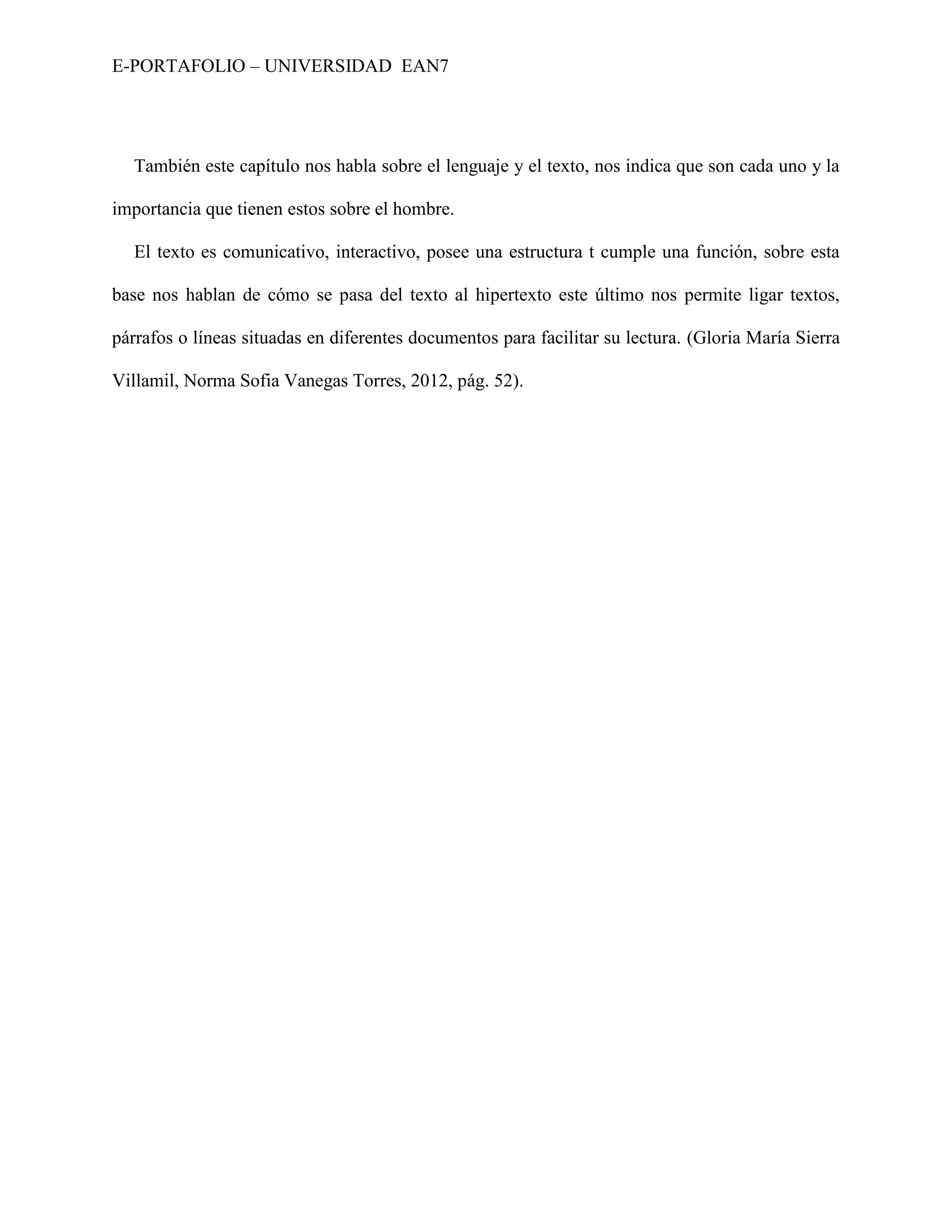 E-PORTAFOLIO – UNIVERSIDAD EAN7




  También este capítulo nos habla sobre el lenguaje y el texto, nos indica que son cada uno y la

importancia que tienen estos sobre el hombre.

  El texto es comunicativo, interactivo, posee una estructura t cumple una función, sobre esta

base nos hablan de cómo se pasa del texto al hipertexto este último nos permite ligar textos,

párrafos o líneas situadas en diferentes documentos para facilitar su lectura. (Gloria María Sierra

Villamil, Norma Sofia Vanegas Torres, 2012, pág. 52).
 