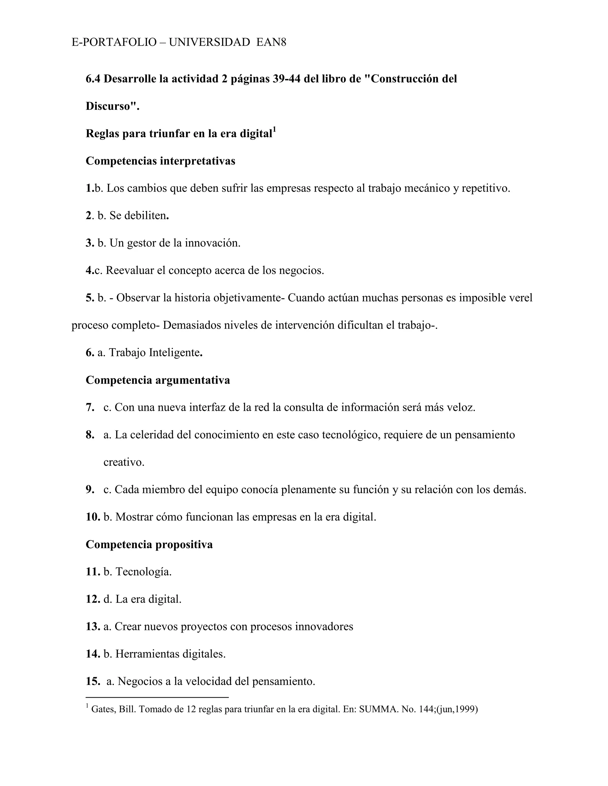 E-PORTAFOLIO – UNIVERSIDAD EAN8


  6.4 Desarrolle la actividad 2 páginas 39-44 del libro de "Construcción del

  Discurso".

  Reglas para triunfar en la era digital1

  Competencias interpretativas

  1.b. Los cambios que deben sufrir las empresas respecto al trabajo mecánico y repetitivo.

  2. b. Se debiliten.

  3. b. Un gestor de la innovación.

  4.c. Reevaluar el concepto acerca de los negocios.

  5. b. - Observar la historia objetivamente- Cuando actúan muchas personas es imposible verel

proceso completo- Demasiados niveles de intervención dificultan el trabajo-.

  6. a. Trabajo Inteligente.

  Competencia argumentativa

  7. c. Con una nueva interfaz de la red la consulta de información será más veloz.

  8. a. La celeridad del conocimiento en este caso tecnológico, requiere de un pensamiento

        creativo.

  9. c. Cada miembro del equipo conocía plenamente su función y su relación con los demás.

  10. b. Mostrar cómo funcionan las empresas en la era digital.

  Competencia propositiva

  11. b. Tecnología.

  12. d. La era digital.

  13. a. Crear nuevos proyectos con procesos innovadores

  14. b. Herramientas digitales.

  15. a. Negocios a la velocidad del pensamiento.
  1
      Gates, Bill. Tomado de 12 reglas para triunfar en la era digital. En: SUMMA. No. 144;(jun,1999)
 