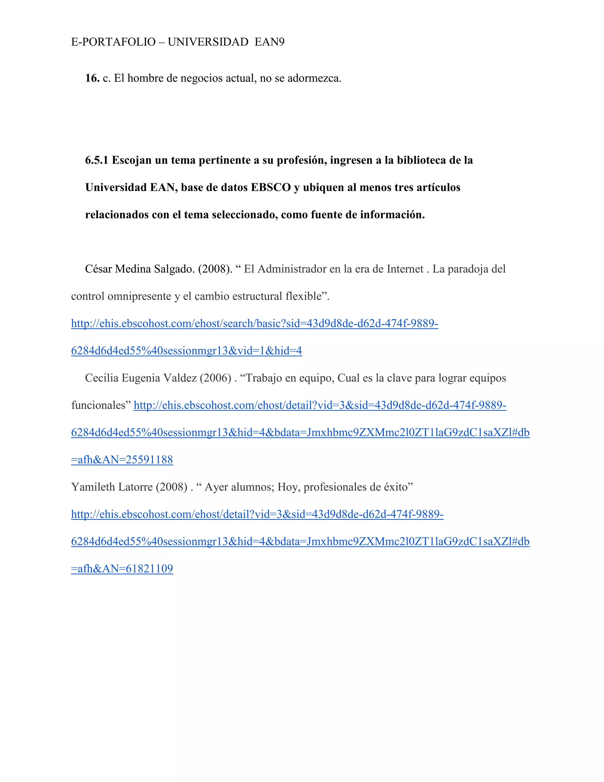 E-PORTAFOLIO – UNIVERSIDAD EAN9


  16. c. El hombre de negocios actual, no se adormezca.




  6.5.1 Escojan un tema pertinente a su profesión, ingresen a la biblioteca de la

  Universidad EAN, base de datos EBSCO y ubiquen al menos tres artículos

  relacionados con el tema seleccionado, como fuente de información.



  César Medina Salgado. (2008). “ El Administrador en la era de Internet . La paradoja del

control omnipresente y el cambio estructural flexible”.

http://ehis.ebscohost.com/ehost/search/basic?sid=43d9d8de-d62d-474f-9889-

6284d6d4ed55%40sessionmgr13&vid=1&hid=4

  Cecilia Eugenia Valdez (2006) . “Trabajo en equipo, Cual es la clave para lograr equipos

funcionales” http://ehis.ebscohost.com/ehost/detail?vid=3&sid=43d9d8de-d62d-474f-9889-

6284d6d4ed55%40sessionmgr13&hid=4&bdata=Jmxhbmc9ZXMmc2l0ZT1laG9zdC1saXZl#db

=afh&AN=25591188

Yamileth Latorre (2008) . “ Ayer alumnos; Hoy, profesionales de éxito”

http://ehis.ebscohost.com/ehost/detail?vid=3&sid=43d9d8de-d62d-474f-9889-

6284d6d4ed55%40sessionmgr13&hid=4&bdata=Jmxhbmc9ZXMmc2l0ZT1laG9zdC1saXZl#db

=afh&AN=61821109
 
