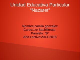 Unidad Educativa Particular 
“Nazaret” 
Nombre:camila gonzalez 
Curso:1ro Bachillerato 
Paralelo: “B” 
Año Lectivo:2014-2015 
 