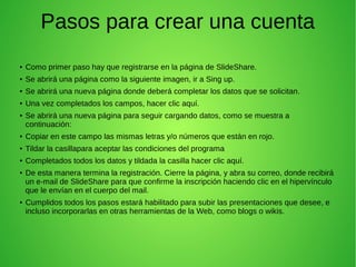 Pasos para crear una cuenta 
● Como primer paso hay que registrarse en la página de SlideShare. 
● Se abrirá una página como la siguiente imagen, ir a Sing up. 
● Se abrirá una nueva página donde deberá completar los datos que se solicitan. 
● Una vez completados los campos, hacer clic aquí. 
● Se abrirá una nueva página para seguir cargando datos, como se muestra a 
continuación: 
● Copiar en este campo las mismas letras y/o números que están en rojo. 
● Tildar la casillapara aceptar las condiciones del programa 
● Completados todos los datos y tildada la casilla hacer clic aquí. 
● De esta manera termina la registración. Cierre la página, y abra su correo, donde recibirá 
un e-mail de SlideShare para que confirme la inscripción haciendo clic en el hipervínculo 
que le envían en el cuerpo del mail. 
● Cumplidos todos los pasos estará habilitado para subir las presentaciones que desee, e 
incluso incorporarlas en otras herramientas de la Web, como blogs o wikis. 
