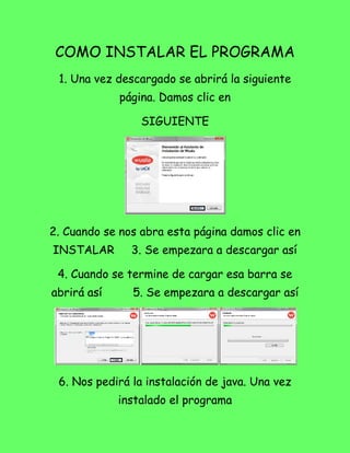 COMO INSTALAR EL PROGRAMA
 1. Una vez descargado se abrirá la siguiente
             página. Damos clic en

                 SIGUIENTE




2. Cuando se nos abra esta página damos clic en
INSTALAR       3. Se empezara a descargar así

 4. Cuando se termine de cargar esa barra se
abrirá así     5. Se empezara a descargar así




 6. Nos pedirá la instalación de java. Una vez
             instalado el programa
 