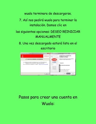 wuala terminara de descargarse.

  7. Así nos pedirá wuala para terminar la
         instalación. Damos clic en

las siguientes opciones: DESEO REINICIAR
             MANUALMENTE

 8. Una vez descargado estará listo en el
                escritorio




 Pasos para crear una cuenta en
                 Wuala:
 