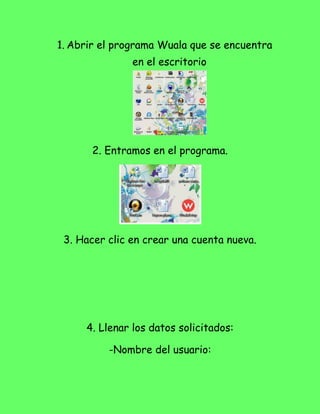 1. Abrir el programa Wuala que se encuentra
               en el escritorio




       2. Entramos en el programa.




 3. Hacer clic en crear una cuenta nueva.




     4. Llenar los datos solicitados:

          -Nombre del usuario:
 
