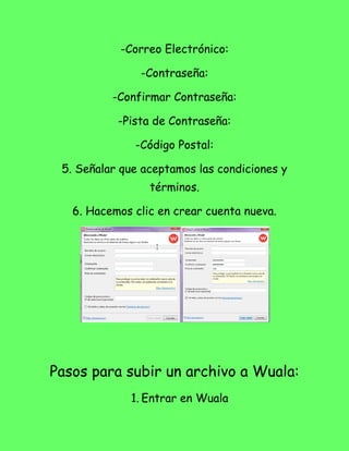 -Correo Electrónico:

               -Contraseña:

          -Confirmar Contraseña:

           -Pista de Contraseña:

              -Código Postal:

 5. Señalar que aceptamos las condiciones y
                 términos.

   6. Hacemos clic en crear cuenta nueva.




Pasos para subir un archivo a Wuala:
             1. Entrar en Wuala
 