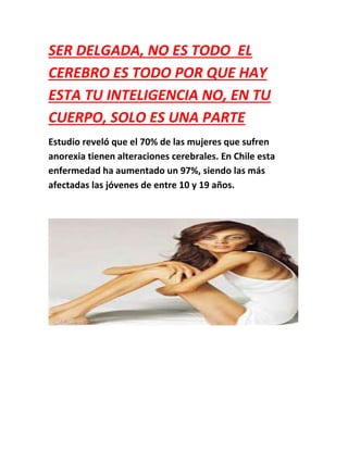 SER DELGADA, NO ES TODO EL
CEREBRO ES TODO POR QUE HAY
ESTA TU INTELIGENCIA NO, EN TU
CUERPO, SOLO ES UNA PARTE
Estudio reveló que el 70% de las mujeres que sufren
anorexia tienen alteraciones cerebrales. En Chile esta
enfermedad ha aumentado un 97%, siendo las más
afectadas las jóvenes de entre 10 y 19 años.
 