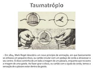 - Em 1824, Mark Roget descobriu um novo princípio de animação, em que basicamente
se utilizava um pequeno disco, ou cartão circular com um pedaço de corda a atravessar o
seu centro. O disco continha de um lado a imagem de um pássaro, enquanto que no outro
a imagem de uma gaiola. Ao fazer girar o disco, ou cartão com a ajuda da corda, temos a
sensação de o pássaro estar dentro da gaiola.
Taumatrópio
 
