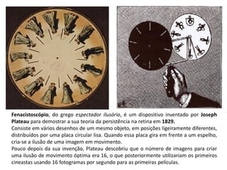 Fenacistoscópio, do grego espectador ilusório, é um dispositivo inventado por Joseph
Plateau para demostrar a sua teoria da persistência na retina em 1829.
Consiste em vários desenhos de um mesmo objeto, em posições ligeiramente diferentes,
distribuídos por uma placa circular lisa. Quando essa placa gira em frente a um espelho,
cria-se a ilusão de uma imagem em movimento.
Pouco depois da sua invenção, Plateau descobriu que o número de imagens para criar
uma ilusão de movimento óptima era 16, o que posteriormente utilizariam os primeiros
cineastas usando 16 fotogramas por segundo para as primeiras películas.
 