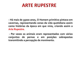 ARTE RUPESTRE
- Há mais de 35000 anos, O Homem primitivo pintava em
cavernas, representando cenas da vida quotidiana assim
como histórias da época em que vivia, criando assim a
Arte Rupestre.
- Por vezes os animais eram representados com vários
conjuntos de pernas e em posições sobrepostas
transmitindo a percepção de movimento.
 