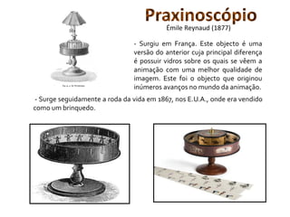 - Surge seguidamente a roda da vida em 1867, nos E.U.A., onde era vendido
como um brinquedo.
- Surgiu em França. Este objecto é uma
versão do anterior cuja principal diferença
é possuir vidros sobre os quais se vêem a
animação com uma melhor qualidade de
imagem. Este foi o objecto que originou
inúmeros avanços no mundo da animação.
PraxinoscópioÉmile Reynaud (1877)
 