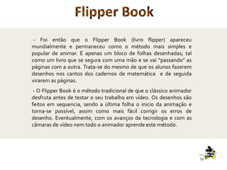 - Foi então que o Flipper Book (livro flipper) apareceu
mundialmente e permaneceu como o método mais simples e
popular de animar. É apenas um bloco de folhas desenhadas, tal
como um livro que se segura com uma mão e se vai “passando” as
páginas com a outra. Trata-se do mesmo de que os alunos fazerem
desenhos nos cantos dos cadernos de matemática e de seguida
virarem as páginas.
- O Flipper Book é o método tradicional de que o clássico animador
desfruta antes de testar o seu trabalho em vídeo. Os desenhos são
feitos em sequencia, sendo a última folha o inicio da animação e
torna-se possível, assim como mais fácil corrigir os erros de
desenho. Eventualmente, com os avanços da tecnologia e com as
câmaras de vídeo nem todo o animador aprende este método.
Flipper Book
 