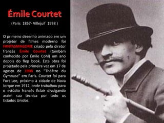O primeiro desenho animado em um
projetor de filmes moderno foi
FANTASMAGORIE criado pelo diretor
francês Émile Courtet (também
conhecido por Émile Cohl) um ano
depois do flep book. Esta obra foi
projetado pela primeira vez em 17 de
agosto de 1908 no “Théâtre du
Gymnase” em Paris. Courtet foi para
Fort Lee, próximo à cidade de Nova
Iorque em 1912, onde trabalhou para
o estúdio francês Éclair divulgando
assim sua técnica por todo os
Estados Unidos.
Émile Courtet
(Paris 1857- Villejuif 1938 )
 