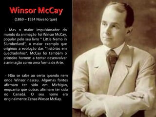 - Mas o maior impulsionador do
mundo da animação foi Winsor McCay,
popular pelo seu livro “ Little Nemo in
Slumberland”, o maior exemplo que
originou a evolução das “histórias em
quadradinhos”. McCay foi também o
primeiro homem a tentar desenvolver
a animação como uma forma de Arte.
- Não se sabe ao certo quando nem
onde Winsor nasceu. Algumas fontes
afirmam ter sido em Michigan,
enquanto que outras afirmam ter sido
no Canadá. O seu nome era
originalmente ZenasWinsor McKay.
Winsor McCay
(1869 – 1934 Nova Iorque)
 