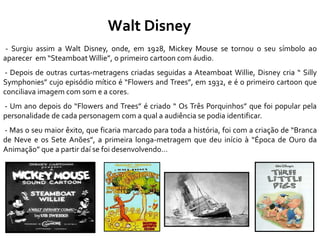Walt Disney
- Surgiu assim a Walt Disney, onde, em 1928, Mickey Mouse se tornou o seu símbolo ao
aparecer em “Steamboat Willie”, o primeiro cartoon com áudio.
- Depois de outras curtas-metragens criadas seguidas a Ateamboat Willie, Disney cria “ Silly
Symphonies” cujo episódio mítico é “Flowers and Trees”, em 1932, e é o primeiro cartoon que
conciliava imagem com som e a cores.
- Um ano depois do “Flowers and Trees” é criado “ Os Três Porquinhos” que foi popular pela
personalidade de cada personagem com a qual a audiência se podia identificar.
- Mas o seu maior êxito, que ficaria marcado para toda a história, foi com a criação de “Branca
de Neve e os Sete Anões”, a primeira longa-metragem que deu início à “Época de Ouro da
Animação” que a partir daí se foi desenvolvendo…
 
