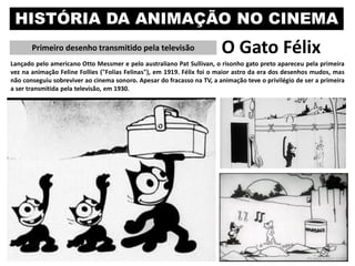 HISTÓRIA DA ANIMAÇÃO NO CINEMA
Primeiro desenho transmitido pela televisão O Gato Félix
Lançado pelo americano Otto Messmer e pelo australiano Pat Sullivan, o risonho gato preto apareceu pela primeira
vez na animação Feline Follies ("Folias Felinas"), em 1919. Félix foi o maior astro da era dos desenhos mudos, mas
não conseguiu sobreviver ao cinema sonoro. Apesar do fracasso na TV, a animação teve o privilégio de ser a primeira
a ser transmitida pela televisão, em 1930.
 