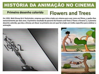 HISTÓRIA DA ANIMAÇÃO NO CINEMA
Primeiro desenho colorido Flowers and Trees
Em 1932, Walt Disney foi à Technicolor, empresa que tinha criado um sistema para usar cores em filmes, e pediu-lhes
exclusivamente por dois anos. O primeiro resultado da parceria foi Flowers and Trees ("Flores e Árvores"), o pioneiro
desenho colorido, que deu a Disney um Oscar no primeiro ano em que foi criado um troféu específico para celebrar a
animação.
 