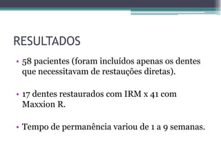 RESULTADOS
• 58 pacientes (foram incluídos apenas os dentes
  que necessitavam de restauções diretas).

• 17 dentes restaurados com IRM x 41 com
  Maxxion R.

• Tempo de permanência variou de 1 a 9 semanas.
 